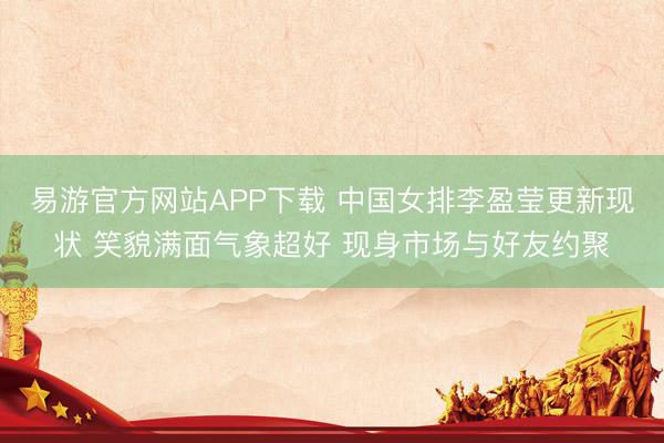 易游官方网站APP下载 中国女排李盈莹更新现状 笑貌满面气象超好 现身市场与好友约聚
