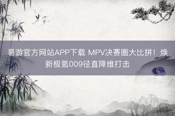 易游官方网站APP下载 MPV决赛圈大比拼！焕新极氪009径直降维打击