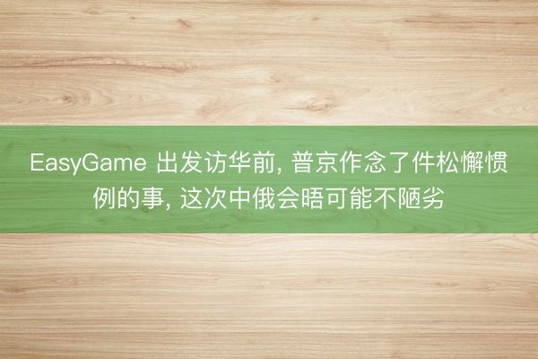 EasyGame 出发访华前， 普京作念了件松懈惯例的事， 这次中俄会晤可能不陋劣