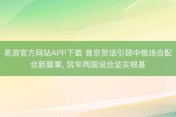 易游官方网站APP下载 普京贺信引颈中俄场合配合新篇章， 筑牢两国说合坚实根基