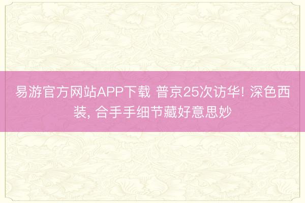 易游官方网站APP下载 普京25次访华! 深色西装， 合手手细节藏好意思妙