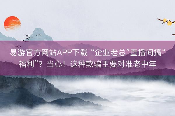 易游官方网站APP下载 “企业老总”直播间搞“福利”？当心！这种欺骗主要对准老中年