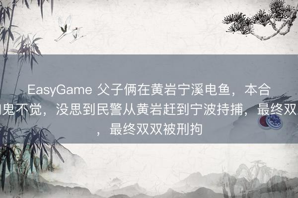 EasyGame 父子俩在黄岩宁溪电鱼，本合计神不知鬼不觉，没思到民警从黄岩赶到宁波持捕，最终双双被刑拘