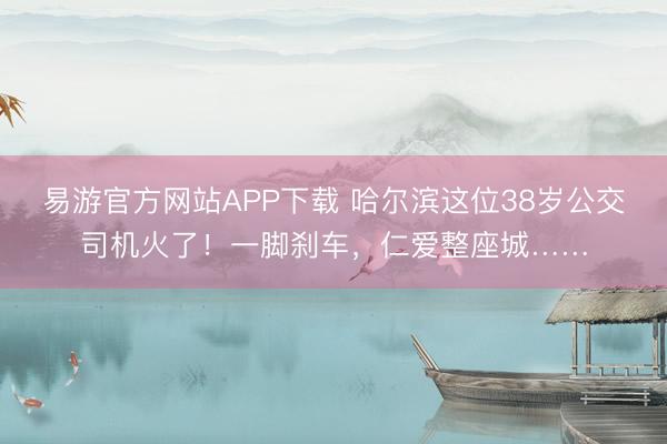 易游官方网站APP下载 哈尔滨这位38岁公交司机火了！一脚刹车，仁爱整座城……