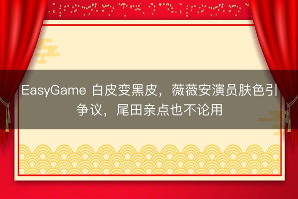 EasyGame 白皮变黑皮，薇薇安演员肤色引争议，尾田亲点也不论用