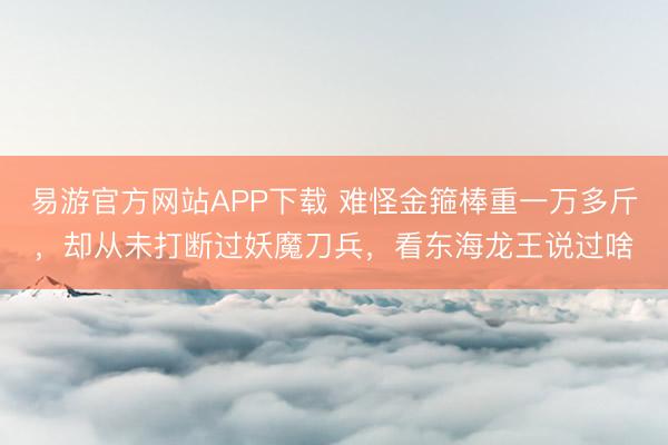 易游官方网站APP下载 难怪金箍棒重一万多斤，却从未打断过妖魔刀兵，看东海龙王说过啥