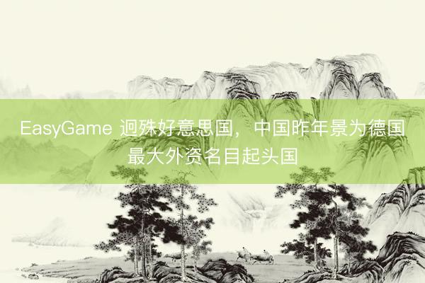 EasyGame 迥殊好意思国，中国昨年景为德国最大外资名目起头国