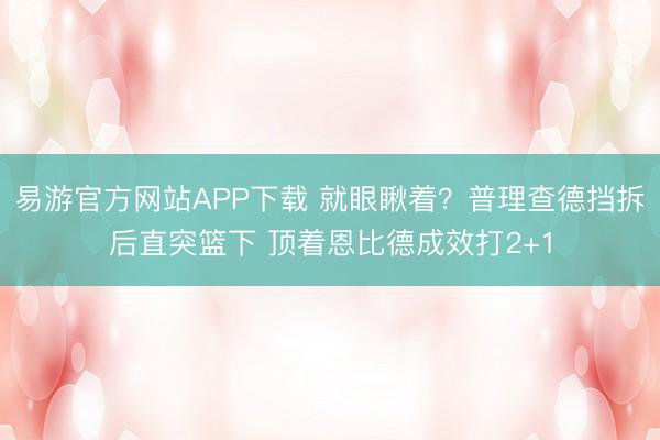 易游官方网站APP下载 就眼瞅着？普理查德挡拆后直突篮下 顶着恩比德成效打2+1