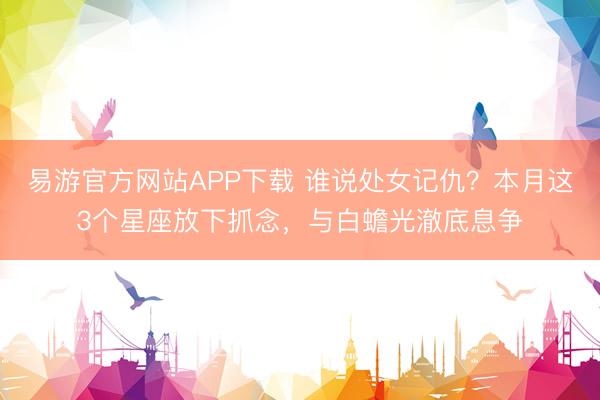 易游官方网站APP下载 谁说处女记仇？本月这3个星座放下抓念，与白蟾光澈底息争