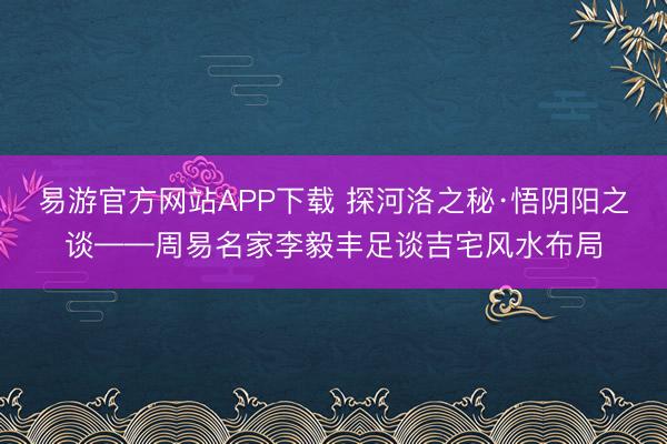 易游官方网站APP下载 探河洛之秘·悟阴阳之谈——周易名家李毅丰足谈吉宅风水布局