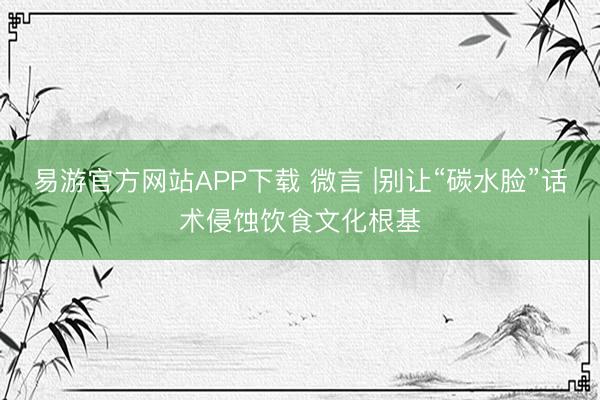 易游官方网站APP下载 微言 |别让“碳水脸”话术侵蚀饮食文化根基
