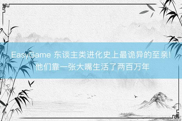 EasyGame 东谈主类进化史上最诡异的至亲! 他们靠一张大嘴生活了两百万年