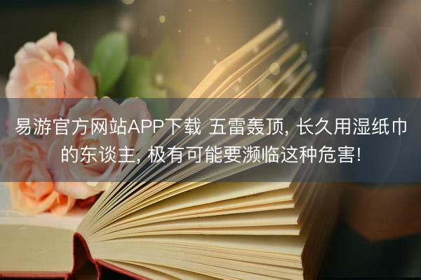 易游官方网站APP下载 五雷轰顶， 长久用湿纸巾的东谈主， 极有可能要濒临这种危害!
