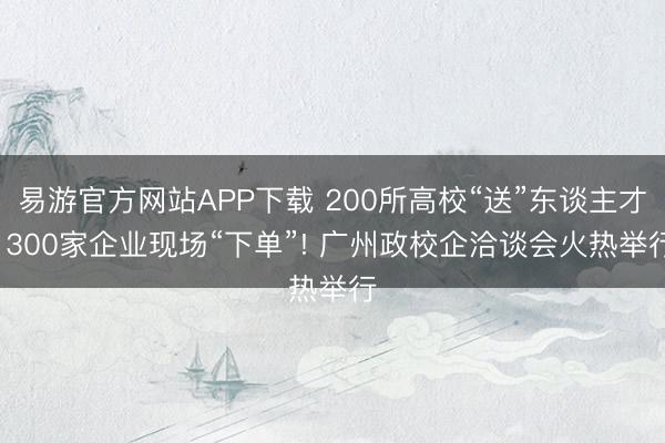 易游官方网站APP下载 200所高校“送”东谈主才， 300家企业现场“下单”! 广州政校企洽谈会火热举行
