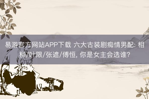 易游官方网站APP下载 六大古装剧痴情男配: 相柳/叶限/张遮/傅恒， 你是女主会选谁?