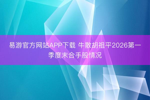 易游官方网站APP下载 牛散胡祖平2026第一季度末合手股情况