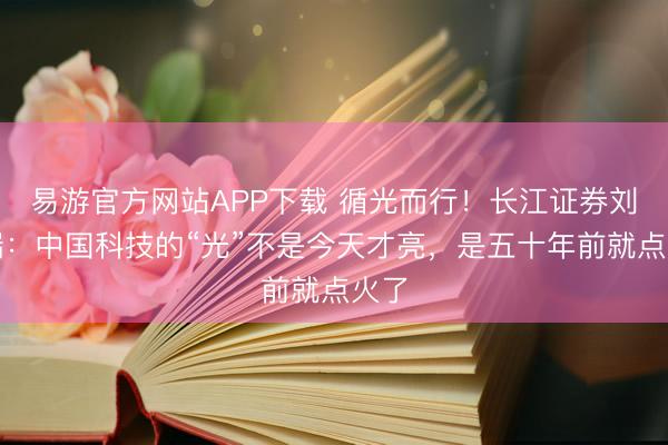 易游官方网站APP下载 循光而行！长江证券刘元瑞：中国科技的“光”不是今天才亮，是五十年前就点火了