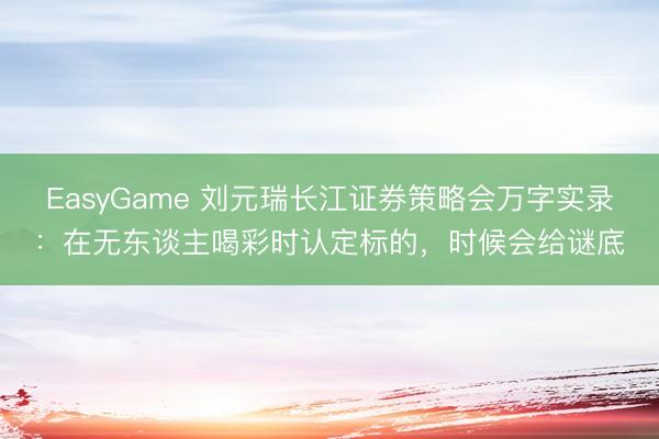EasyGame 刘元瑞长江证券策略会万字实录：在无东谈主喝彩时认定标的，时候会给谜底