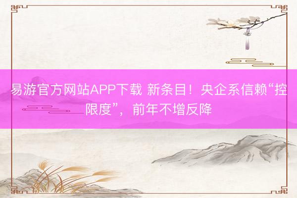 易游官方网站APP下载 新条目！央企系信赖“控限度”，前年不增反降