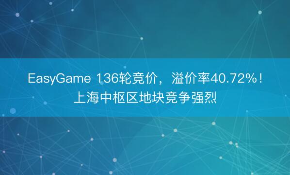 EasyGame 136轮竞价，溢价率40.72%！上海中枢区地块竞争强烈