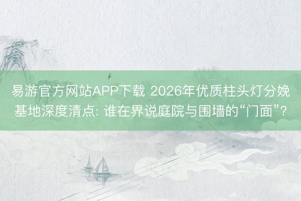 易游官方网站APP下载 2026年优质柱头灯分娩基地深度清点: 谁在界说庭院与围墙的“门面”?