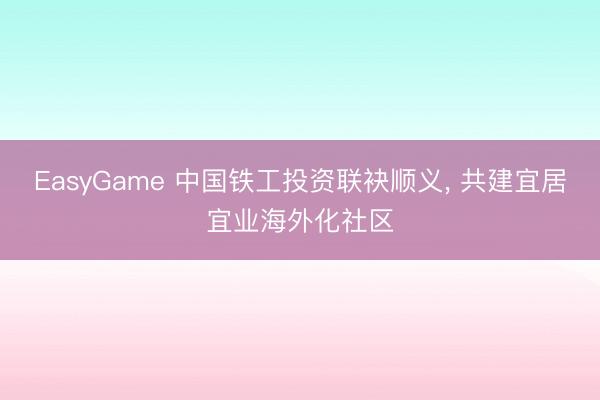 EasyGame 中国铁工投资联袂顺义， 共建宜居宜业海外化社区