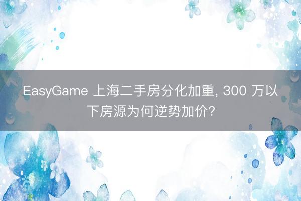 EasyGame 上海二手房分化加重， 300 万以下房源为何逆势加价?