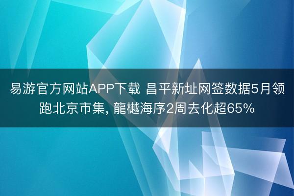 易游官方网站APP下载 昌平新址网签数据5月领跑北京市集， 龍樾海序2周去化超65%