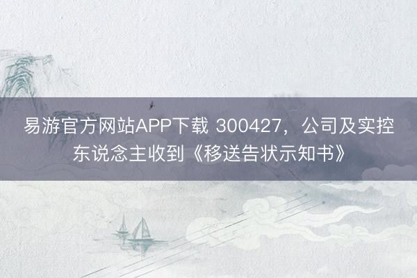 易游官方网站APP下载 300427，公司及实控东说念主收到《移送告状示知书》