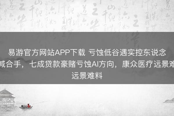 易游官方网站APP下载 亏蚀低谷遇实控东说念主减合手，七成贷款豪赌亏蚀AI方向，康众医疗远景难料