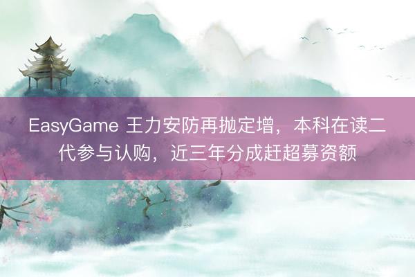 EasyGame 王力安防再抛定增，本科在读二代参与认购，近三年分成赶超募资额