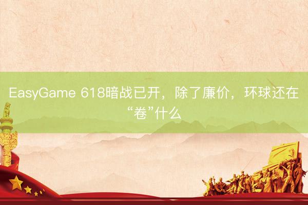EasyGame 618暗战已开，除了廉价，环球还在“卷”什么