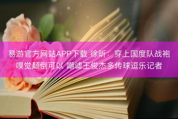 易游官方网站APP下载 徐昕：穿上国度队战袍嗅觉颠倒可以 嘲谑王俊杰多传球逗乐记者