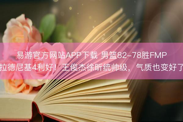 易游官方网站APP下载 男篮82-78胜FMP拉德尼基4利好！王俊杰徐昕统帅级，气质也变好了