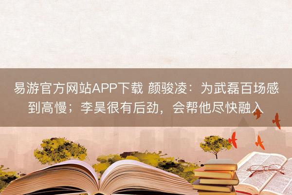 易游官方网站APP下载 颜骏凌：为武磊百场感到高慢；李昊很有后劲，会帮他尽快融入
