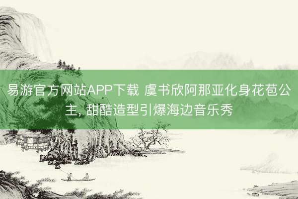 易游官方网站APP下载 虞书欣阿那亚化身花苞公主， 甜酷造型引爆海边音乐秀