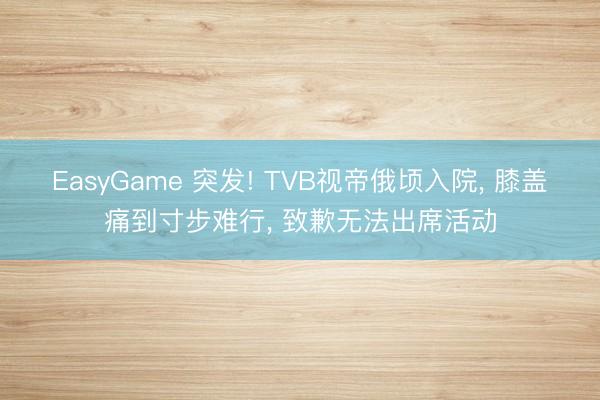 EasyGame 突发! TVB视帝俄顷入院， 膝盖痛到寸步难行， 致歉无法出席活动