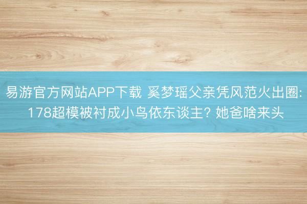 易游官方网站APP下载 奚梦瑶父亲凭风范火出圈: 178超模被衬成小鸟依东谈主? 她爸啥来头