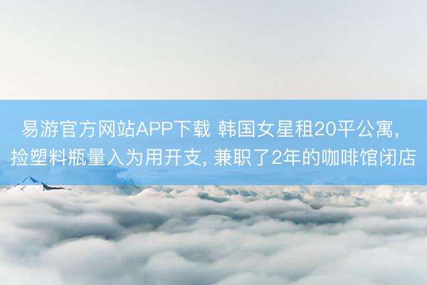 易游官方网站APP下载 韩国女星租20平公寓， 捡塑料瓶量入为用开支， 兼职了2年的咖啡馆闭店