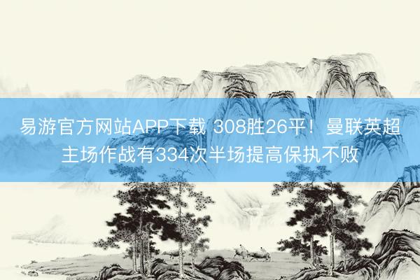 易游官方网站APP下载 308胜26平！曼联英超主场作战有334次半场提高保执不败