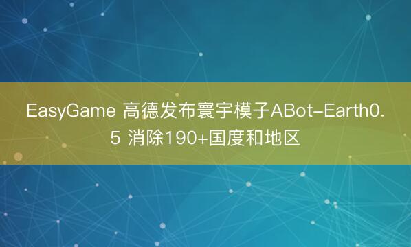 EasyGame 高德发布寰宇模子ABot-Earth0.5 消除190+国度和地区