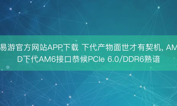 易游官方网站APP下载 下代产物面世才有契机， AMD下代AM6接口恭候PCIe 6.0/DDR6熟谙