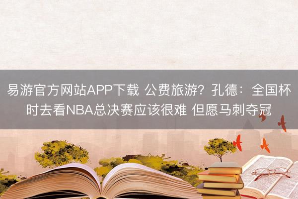易游官方网站APP下载 公费旅游？孔德：全国杯时去看NBA总决赛应该很难 但愿马刺夺冠