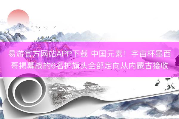 易游官方网站APP下载 中国元素！宇宙杯墨西哥揭幕战的6名护旗头全部定向从内蒙古接收
