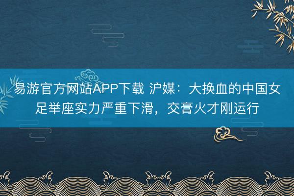易游官方网站APP下载 沪媒：大换血的中国女足举座实力严重下滑，交膏火才刚运行