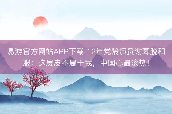 易游官方网站APP下载 12年党龄演员谢幕脱和服：这层皮不属于我，中国心最滚热！