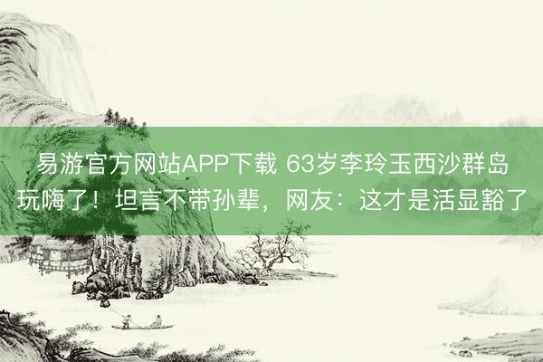 易游官方网站APP下载 63岁李玲玉西沙群岛玩嗨了！坦言不带孙辈，网友：这才是活显豁了