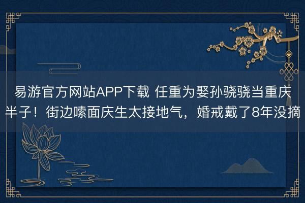 易游官方网站APP下载 任重为娶孙骁骁当重庆半子！街边嗦面庆生太接地气，婚戒戴了8年没摘