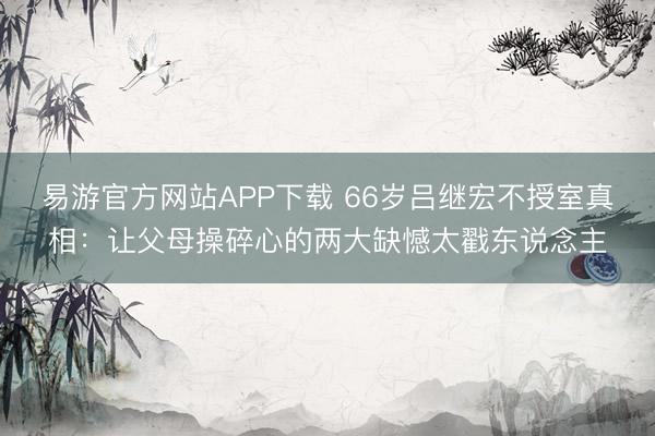 易游官方网站APP下载 66岁吕继宏不授室真相：让父母操碎心的两大缺憾太戳东说念主
