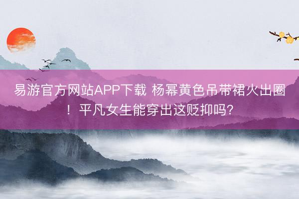 易游官方网站APP下载 杨幂黄色吊带裙火出圈！平凡女生能穿出这贬抑吗？